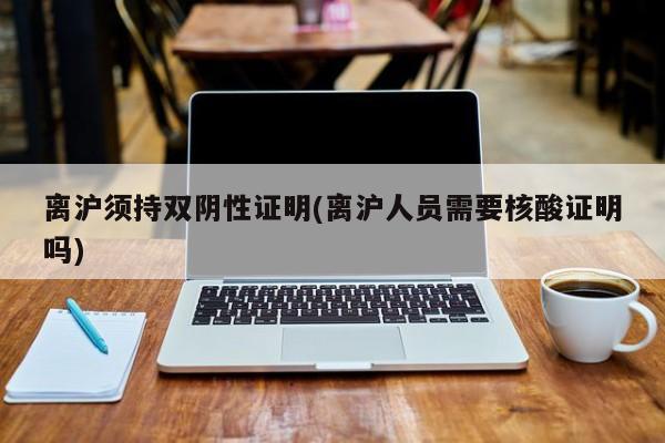 离沪须持双阴性证明(离沪人员需要核酸证明吗)