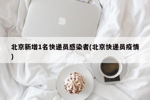 北京新增1名快递员感染者(北京快递员疫情)