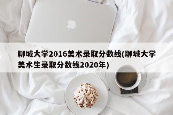 聊城大学2016美术录取分数线(聊城大学美术生录取分数线2020年)