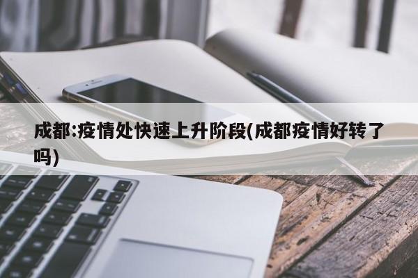 成都:疫情处快速上升阶段(成都疫情好转了吗)