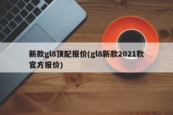 新款gl8顶配报价(gl8新款2021款官方报价)