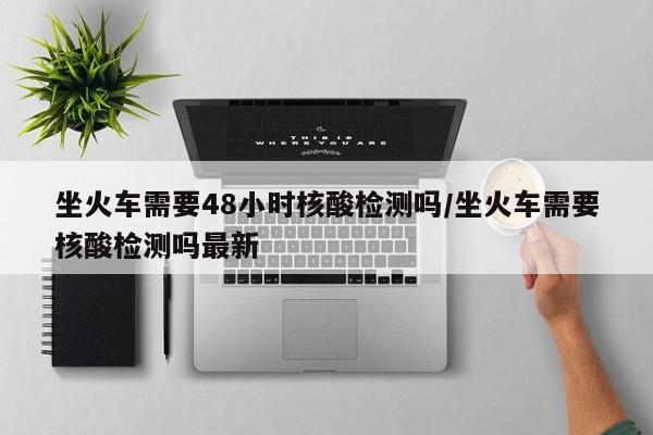 坐火车需要48小时核酸检测吗/坐火车需要核酸检测吗最新