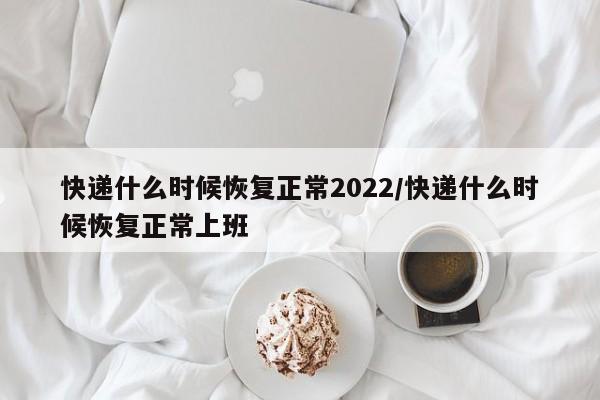 快递什么时候恢复正常2022/快递什么时候恢复正常上班