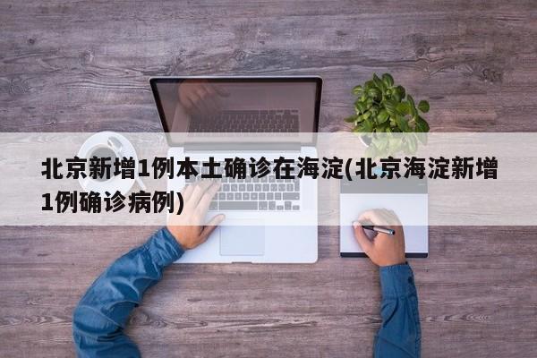 北京新增1例本土确诊在海淀(北京海淀新增1例确诊病例)
