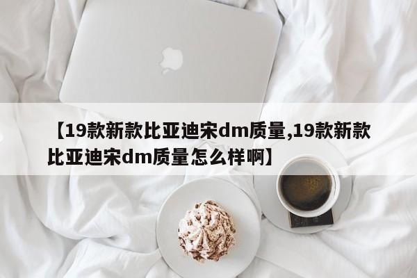 【19款新款比亚迪宋dm质量,19款新款比亚迪宋dm质量怎么样啊】