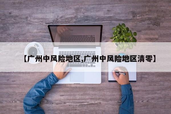 【广州中风险地区,广州中风险地区清零】