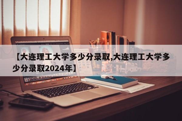 【大连理工大学多少分录取,大连理工大学多少分录取2024年】