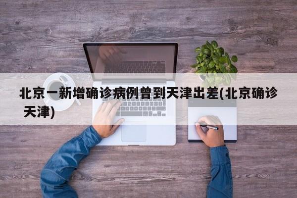 北京一新增确诊病例曾到天津出差(北京确诊 天津)
