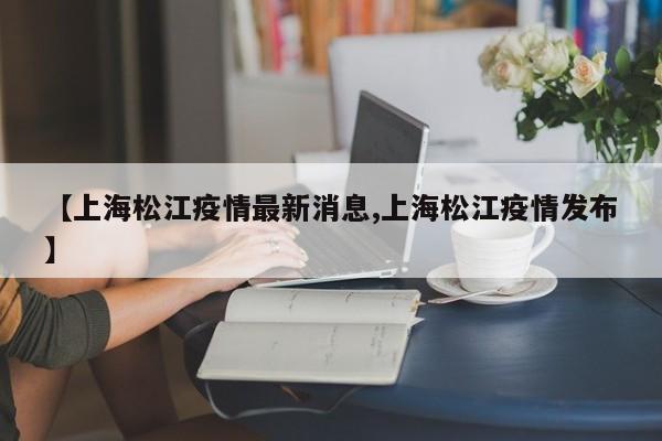 【上海松江疫情最新消息,上海松江疫情发布】