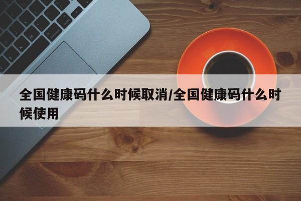 全国健康码什么时候取消/全国健康码什么时候使用