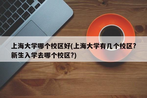 上海大学哪个校区好(上海大学有几个校区?新生入学去哪个校区?)