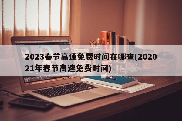2023春节高速免费时间在哪查(202021年春节高速免费时间)
