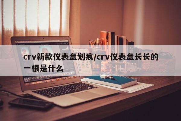 crv新款仪表盘划痕/crv仪表盘长长的一根是什么