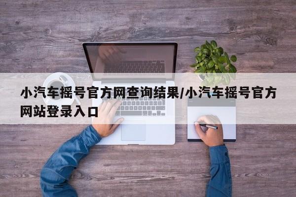 小汽车摇号官方网查询结果/小汽车摇号官方网站登录入口