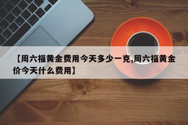 【周六福黄金费用今天多少一克,周六福黄金价今天什么费用】