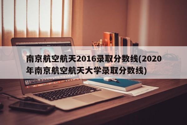 南京航空航天2016录取分数线(2020年南京航空航天大学录取分数线)