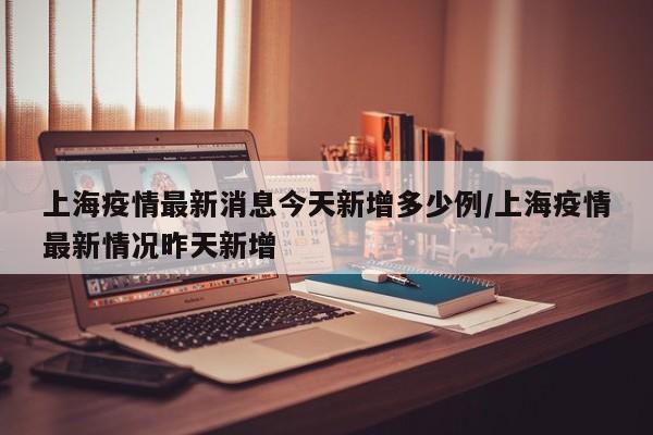 上海疫情最新消息今天新增多少例/上海疫情最新情况昨天新增