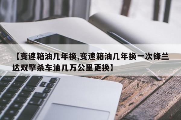【变速箱油几年换,变速箱油几年换一次锋兰达双擎杀车油几万公里更换】