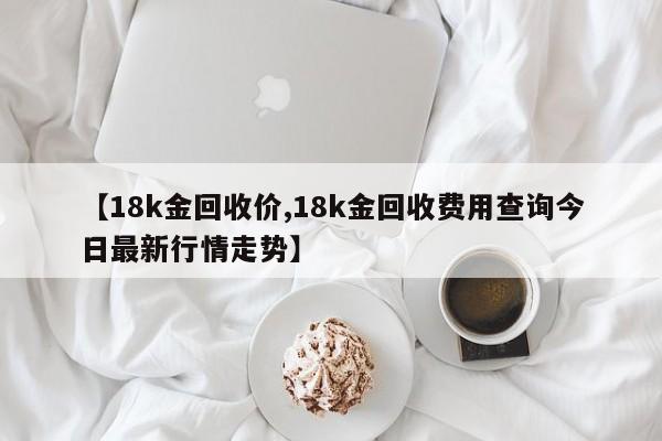 【18k金回收价,18k金回收费用查询今日最新行情走势】