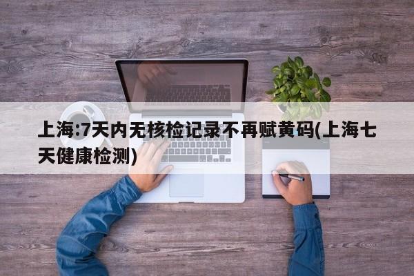 上海:7天内无核检记录不再赋黄码(上海七天健康检测)