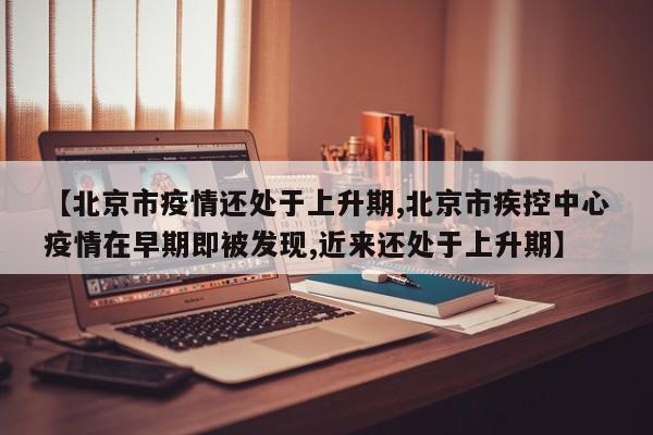【北京市疫情还处于上升期,北京市疾控中心疫情在早期即被发现,近来还处于上升期】