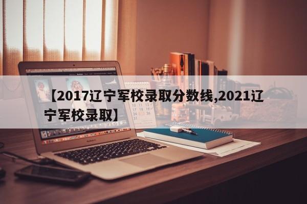 【2017辽宁军校录取分数线,2021辽宁军校录取】