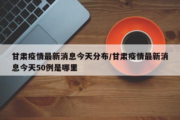 甘肃疫情最新消息今天分布/甘肃疫情最新消息今天50例是哪里