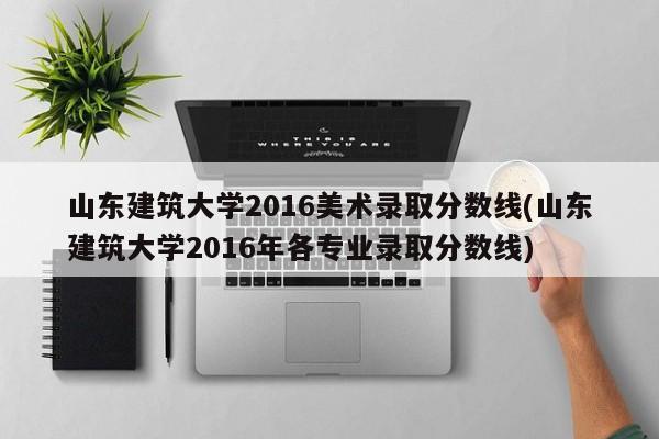 山东建筑大学2016美术录取分数线(山东建筑大学2016年各专业录取分数线)