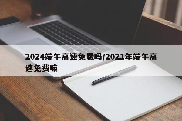 2024端午高速免费吗/2021年端午高速免费嘛