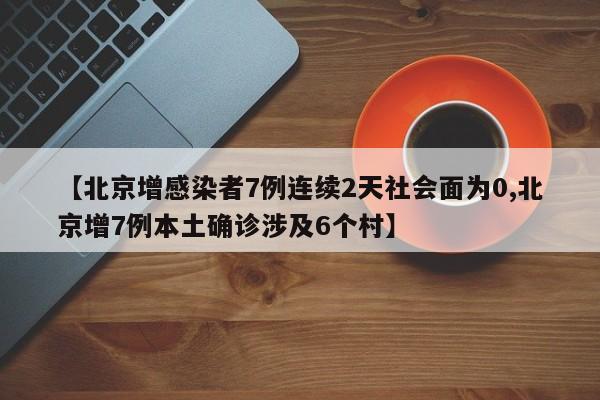 【北京增感染者7例连续2天社会面为0,北京增7例本土确诊涉及6个村】