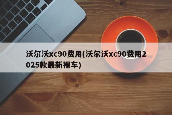 沃尔沃xc90费用(沃尔沃xc90费用2025款最新裸车)