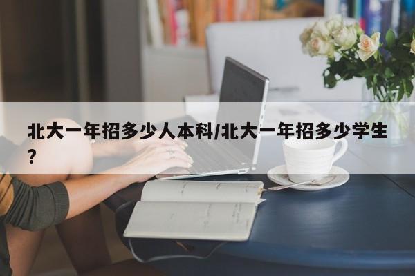 北大一年招多少人本科/北大一年招多少学生?
