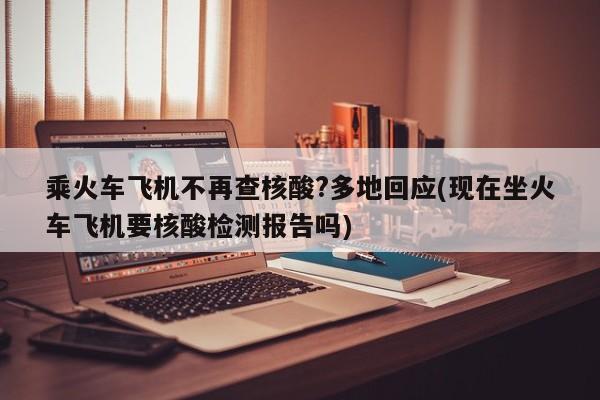 乘火车飞机不再查核酸?多地回应(现在坐火车飞机要核酸检测报告吗)