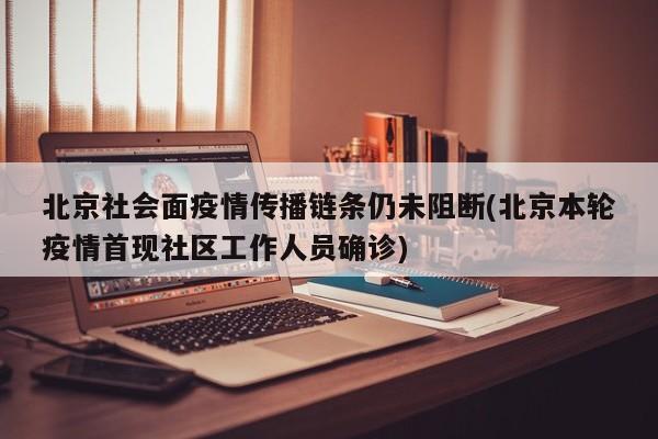 北京社会面疫情传播链条仍未阻断(北京本轮疫情首现社区工作人员确诊)