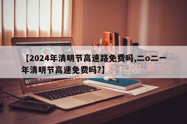 【2024年清明节高速路免费吗,二o二一年清明节高速免费吗?】