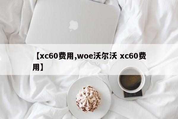 【xc60费用,woe沃尔沃 xc60费用】