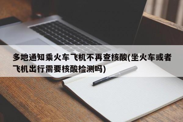 多地通知乘火车飞机不再查核酸(坐火车或者飞机出行需要核酸检测吗)