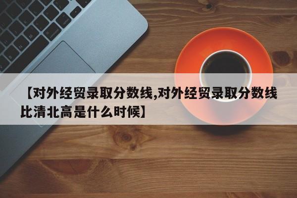 【对外经贸录取分数线,对外经贸录取分数线比清北高是什么时候】