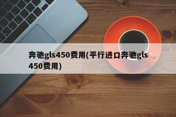 奔驰gls450费用(平行进口奔驰gls450费用)