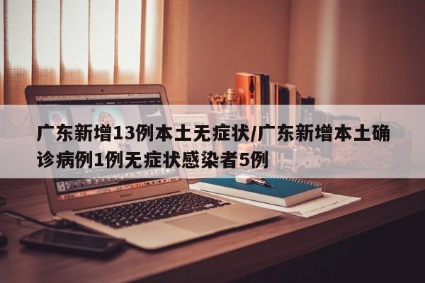 广东新增13例本土无症状/广东新增本土确诊病例1例无症状感染者5例