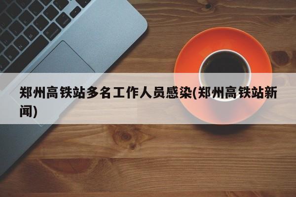 郑州高铁站多名工作人员感染(郑州高铁站新闻)