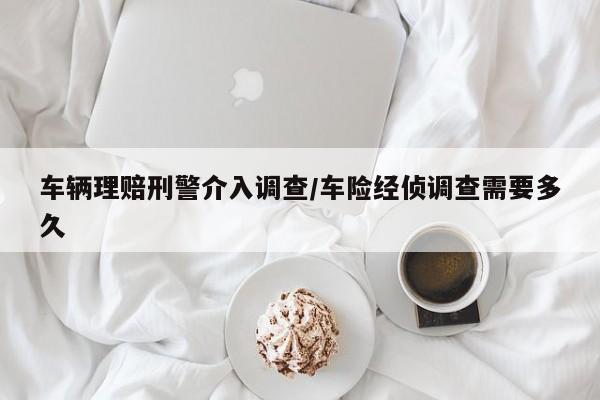 车辆理赔刑警介入调查/车险经侦调查需要多久