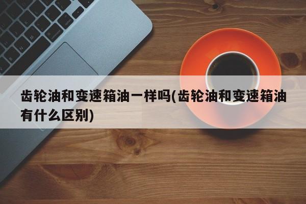 齿轮油和变速箱油一样吗(齿轮油和变速箱油有什么区别)