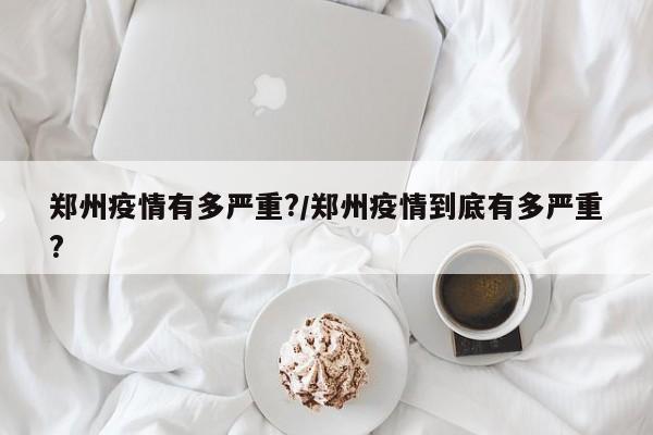 郑州疫情有多严重?/郑州疫情到底有多严重?