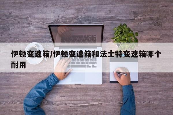 伊顿变速箱/伊顿变速箱和法士特变速箱哪个耐用