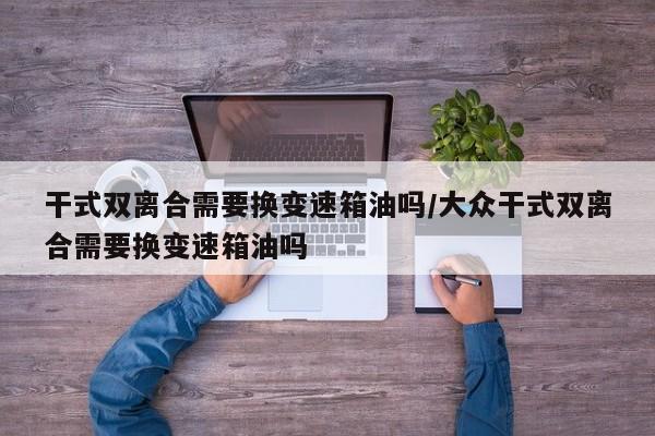干式双离合需要换变速箱油吗/大众干式双离合需要换变速箱油吗