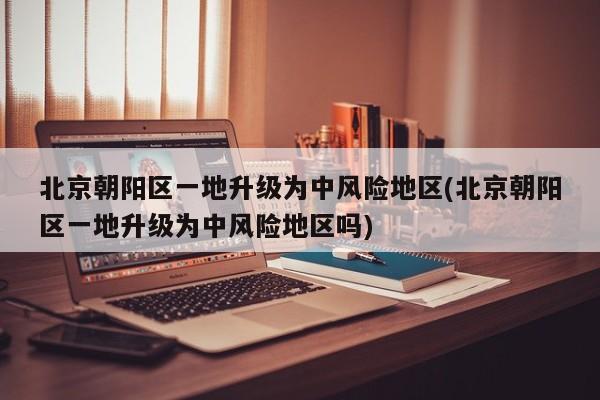 北京朝阳区一地升级为中风险地区(北京朝阳区一地升级为中风险地区吗)