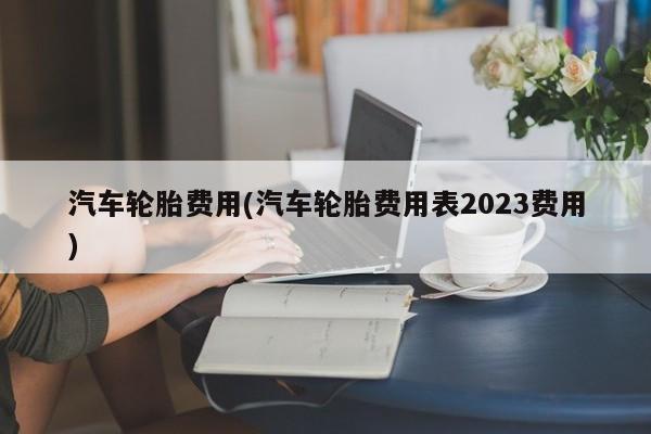 汽车轮胎费用(汽车轮胎费用表2023费用)
