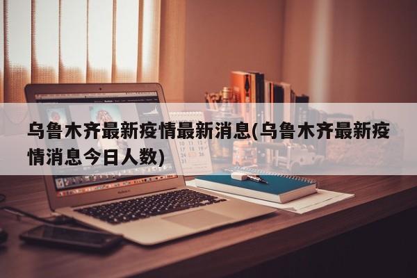 乌鲁木齐最新疫情最新消息(乌鲁木齐最新疫情消息今日人数)