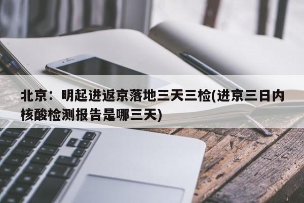 北京：明起进返京落地三天三检(进京三日内核酸检测报告是哪三天)